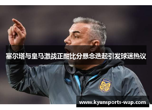 塞尔塔与皇马激战正酣比分悬念迭起引发球迷热议